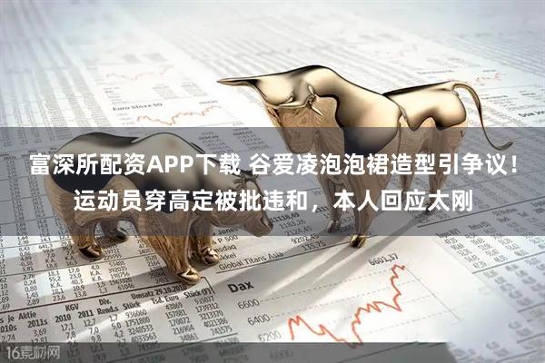 富深所配资APP下载 谷爱凌泡泡裙造型引争议！运动员穿高定被批违和，本人回应太刚