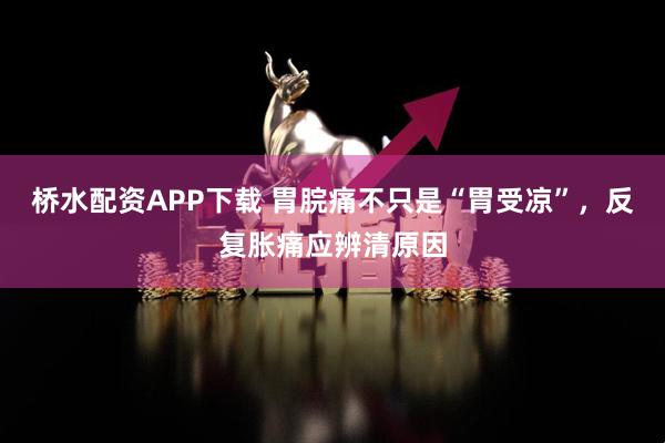 桥水配资APP下载 胃脘痛不只是“胃受凉”，反复胀痛应辨清原因